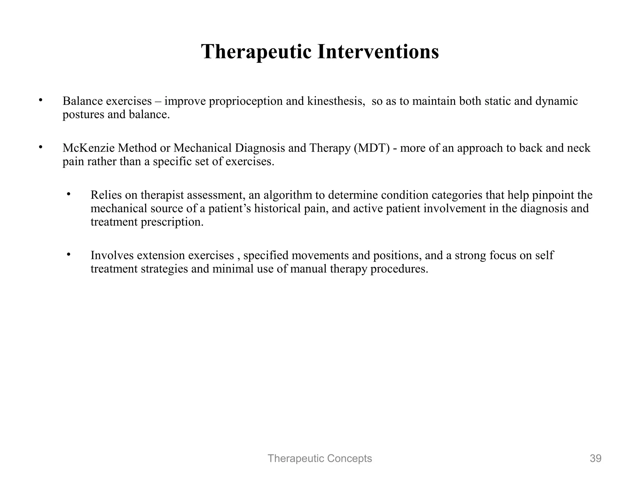 Therapeutic Interventions

•   Balance exercises – improve proprioception and kinesthesis, so as to
    maintain both static and dynamic postures and balance.

•   McKenzie Method or Mechanical Diagnosis and Therapy (MDT) - more of
    an approach to back and neck pain rather than a specific set of exercises.

    •   Relies on therapist assessment, an algorithm to determine condition
        categories that help pinpoint the mechanical source of a patient’s
        historical pain, and active patient involvement in the diagnosis and
        treatment prescription.

    •   Involves extension exercises , specified movements and positions, and
        a strong focus on self treatment strategies and minimal use of manual
        therapy procedures.



                                 Therapeutic Concepts                          39
 