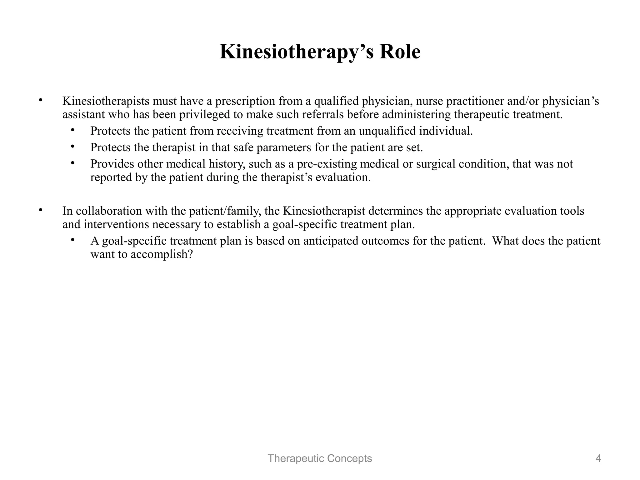 Kinesiotherapy’s Role

•   Kinesiotherapists must have a prescription from a qualified physician,
    nurse practitioner and/or physician’s assistant who has been privileged to
    make such referrals before administering therapeutic treatment.
     • Protects the patient from receiving treatment from an unqualified
        individual.
     • Protects the therapist in that safe parameters for the patient are set.
     • Provides other medical history, such as a pre-existing medical or
        surgical condition, that was not reported by the patient during the
        therapist’s evaluation.

•   In collaboration with the patient/family, the Kinesiotherapist determines
    the appropriate evaluation tools and interventions necessary to establish a
    goal-specific treatment plan.
     • A goal-specific treatment plan is based on anticipated outcomes for the
        patient. What does the patient want to accomplish?


                                 Therapeutic Concepts                             4
 