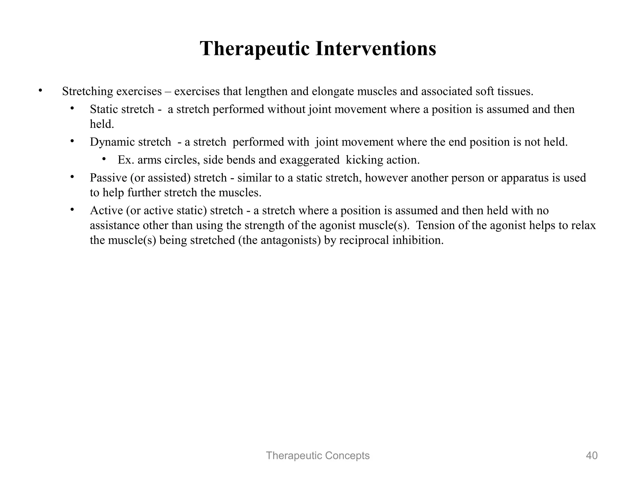 Therapeutic Interventions

•   Stretching exercises – exercises that lengthen and elongate muscles and
    associated soft tissues.
     • Static stretch - a stretch performed without joint movement where a
        position is assumed and then held.
     • Dynamic stretch - a stretch performed with joint movement where the
        end position is not held.
          • Ex. arms circles, side bends and exaggerated kicking action.
     • Passive (or assisted) stretch - similar to a static stretch, however
        another person or apparatus is used to help further stretch the muscles.
     • Active (or active static) stretch - a stretch where a position is assumed
        and then held with no assistance other than using the strength of the
        agonist muscle(s). Tension of the agonist helps to relax the muscle(s)
        being stretched (the antagonists) by reciprocal inhibition.



                                Therapeutic Concepts                          40
 