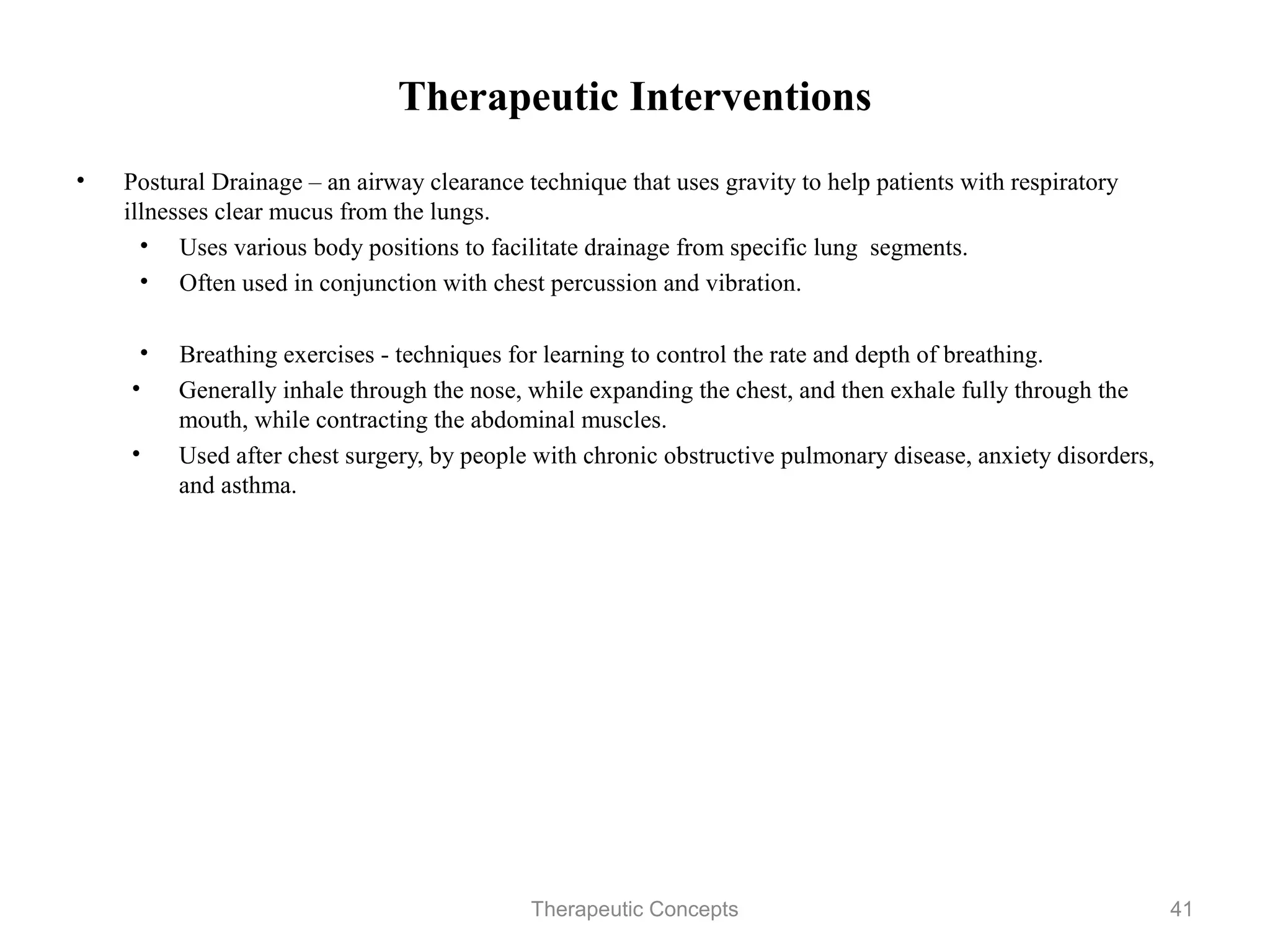 Therapeutic Interventions

•   Postural Drainage – an airway clearance technique that uses gravity to help
    patients with respiratory illnesses clear mucus from the lungs.
     • Uses various body positions to facilitate drainage from specific lung
        segments.
     • Often used in conjunction with chest percussion and vibration.

     • Breathing exercises - techniques for learning to control the rate and
       depth of breathing.
    • Generally inhale through the nose, while expanding the chest, and then
       exhale fully through the mouth, while contracting the abdominal
       muscles.
    • Used after chest surgery, by people with chronic obstructive pulmonary
       disease, anxiety disorders, and asthma.



                                Therapeutic Concepts                         41
 