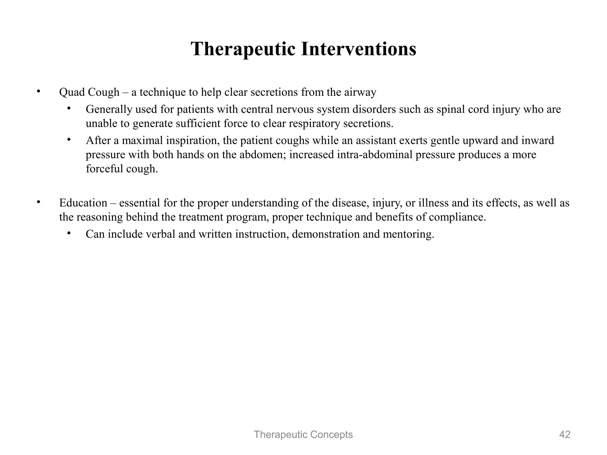 Therapeutic Interventions

•   Quad Cough – a technique to help clear secretions from the airway
     • Generally used for patients with central nervous system disorders such
       as spinal cord injury who are unable to generate sufficient force to
       clear respiratory secretions.
     • After a maximal inspiration, the patient coughs while an assistant
       exerts gentle upward and inward pressure with both hands on the
       abdomen; increased intra-abdominal pressure produces a more forceful
       cough.

•   Education – essential for the proper understanding of the disease, injury, or
    illness and its effects, as well as the reasoning behind the treatment
    program, proper technique and benefits of compliance.
      • Can include verbal and written instruction, demonstration and
         mentoring.


                                 Therapeutic Concepts                          42
 