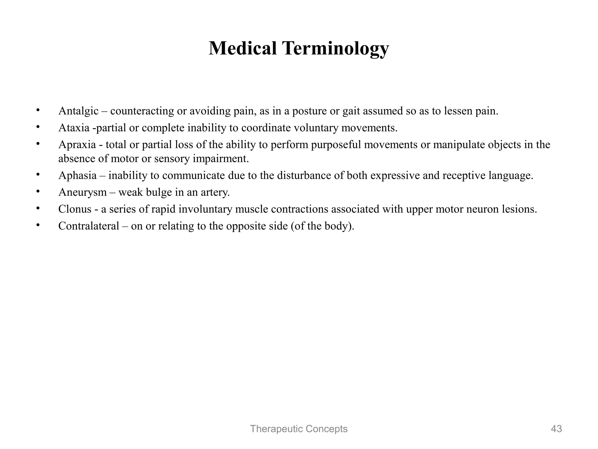 Medical Terminology


•   Antalgic – counteracting or avoiding pain, as in a posture or gait assumed
    so as to lessen pain.
•   Ataxia -partial or complete inability to coordinate voluntary movements.
•   Apraxia - total or partial loss of the ability to perform purposeful
    movements or manipulate objects in the absence of motor or sensory
    impairment.
•   Aphasia – inability to communicate due to the disturbance of both
    expressive and receptive language.
•   Aneurysm – weak bulge in an artery.
•   Clonus - a series of rapid involuntary muscle contractions associated with
    upper motor neuron lesions.
•   Contralateral – on or relating to the opposite side (of the body).



                                Therapeutic Concepts                             43
 