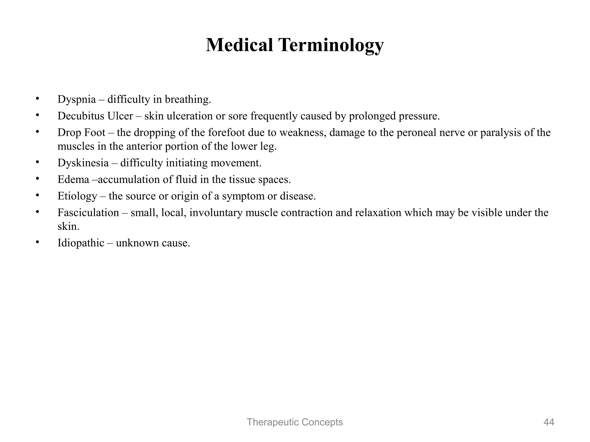 Medical Terminology

•   Dyspnia – difficulty in breathing.
•   Decubitus Ulcer – skin ulceration or sore frequently caused by prolonged
    pressure.
•   Drop Foot – the dropping of the forefoot due to weakness, damage to the
    peroneal nerve or paralysis of the muscles in the anterior portion of the
    lower leg.
•   Dyskinesia – difficulty initiating movement.
•   Edema –accumulation of fluid in the tissue spaces.
•   Etiology – the source or origin of a symptom or disease.
•   Fasciculation – small, local, involuntary muscle contraction and relaxation
    which may be visible under the skin.
•   Idiopathic – unknown cause.



                                 Therapeutic Concepts                         44
 