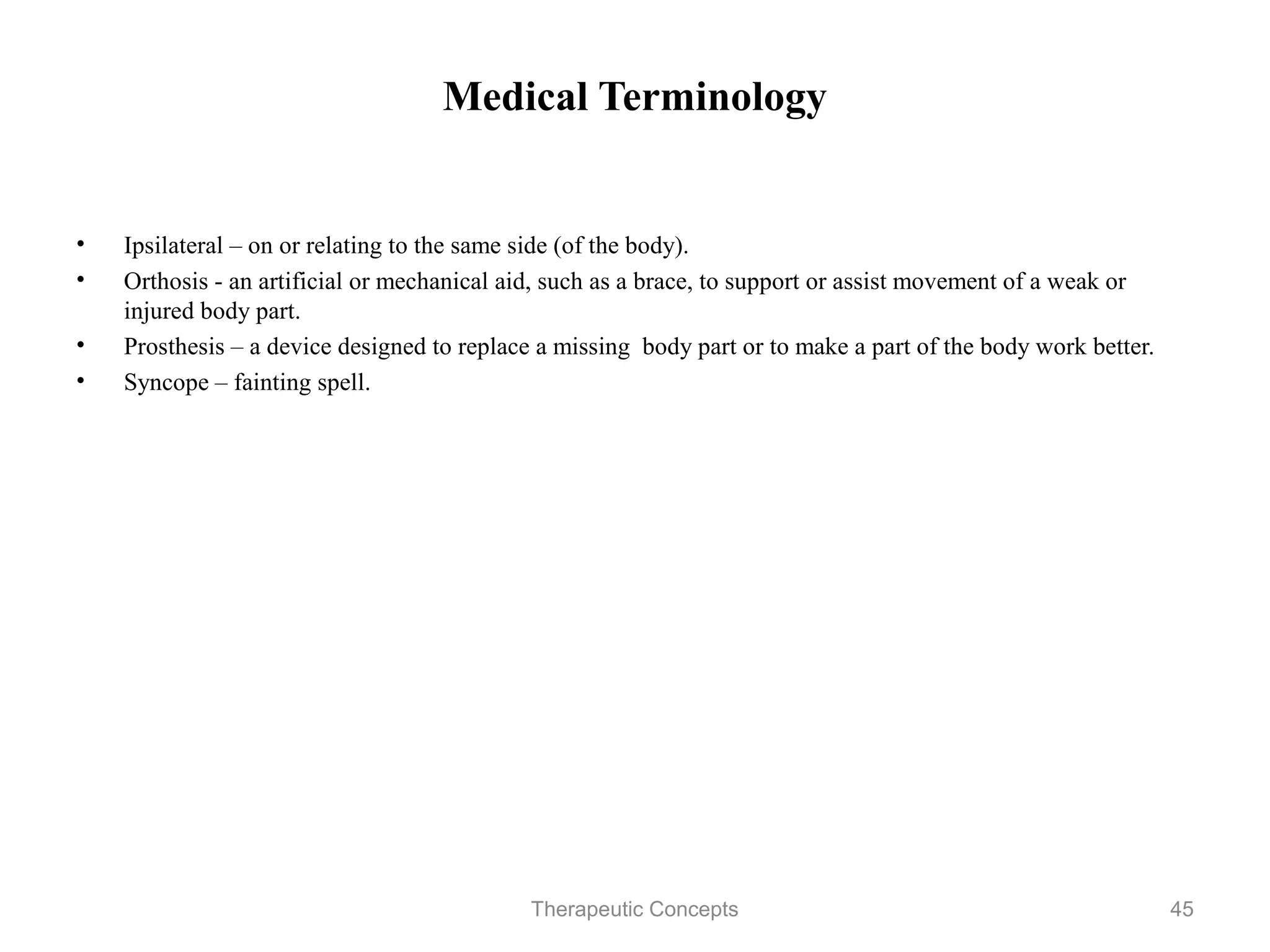 Medical Terminology


•   Ipsilateral – on or relating to the same side (of the body).
•   Orthosis - an artificial or mechanical aid, such as a brace, to support or
    assist movement of a weak or injured body part.
•   Prosthesis – a device designed to replace a missing body part or to make a
    part of the body work better.
•   Syncope – fainting spell.




                                Therapeutic Concepts                         45
 