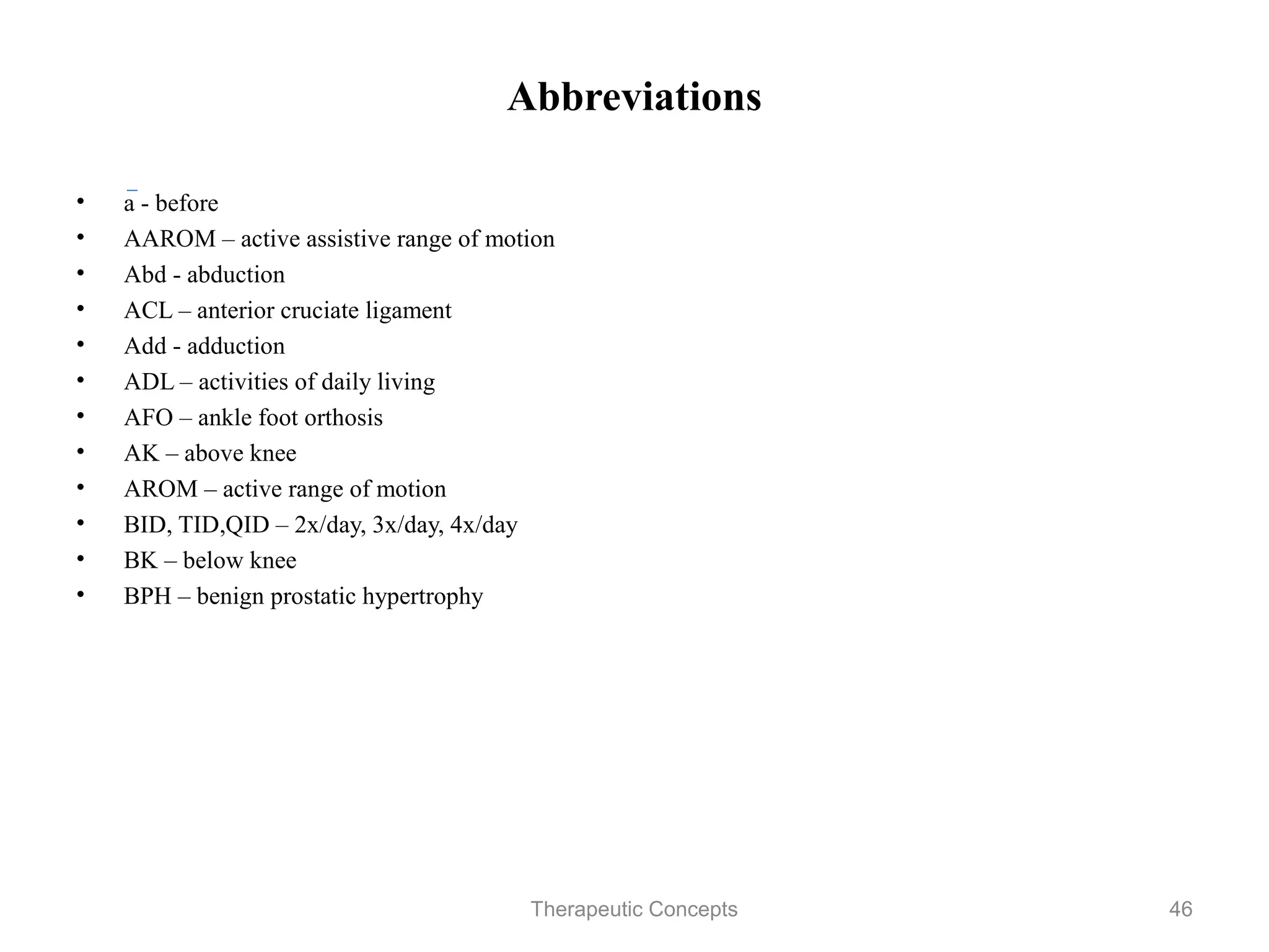 Abbreviations

•   a - before
•   AAROM – active assistive range of motion
•   Abd - abduction
•   ACL – anterior cruciate ligament
•   Add - adduction
•   ADL – activities of daily living
•   AFO – ankle foot orthosis
•   AK – above knee
•   AROM – active range of motion
•   BID, TID,QID – 2x/day, 3x/day, 4x/day
•   BK – below knee
•   BPH – benign prostatic hypertrophy


                              Therapeutic Concepts   46
 