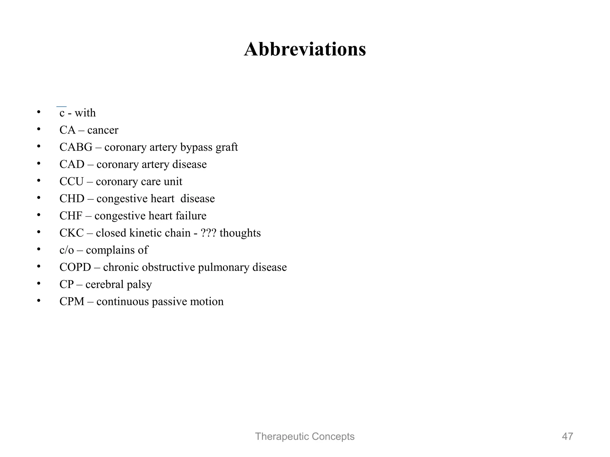 Abbreviations


•   c - with
•   CA – cancer
•   CABG – coronary artery bypass graft
•   CAD – coronary artery disease
•   CCU – coronary care unit
•   CHD – congestive heart disease
•   CHF – congestive heart failure
•   CKC – closed kinetic chain - ??? thoughts
•   c/o – complains of
•   COPD – chronic obstructive pulmonary disease
•   CP – cerebral palsy
•   CPM – continuous passive motion

                              Therapeutic Concepts   47
 