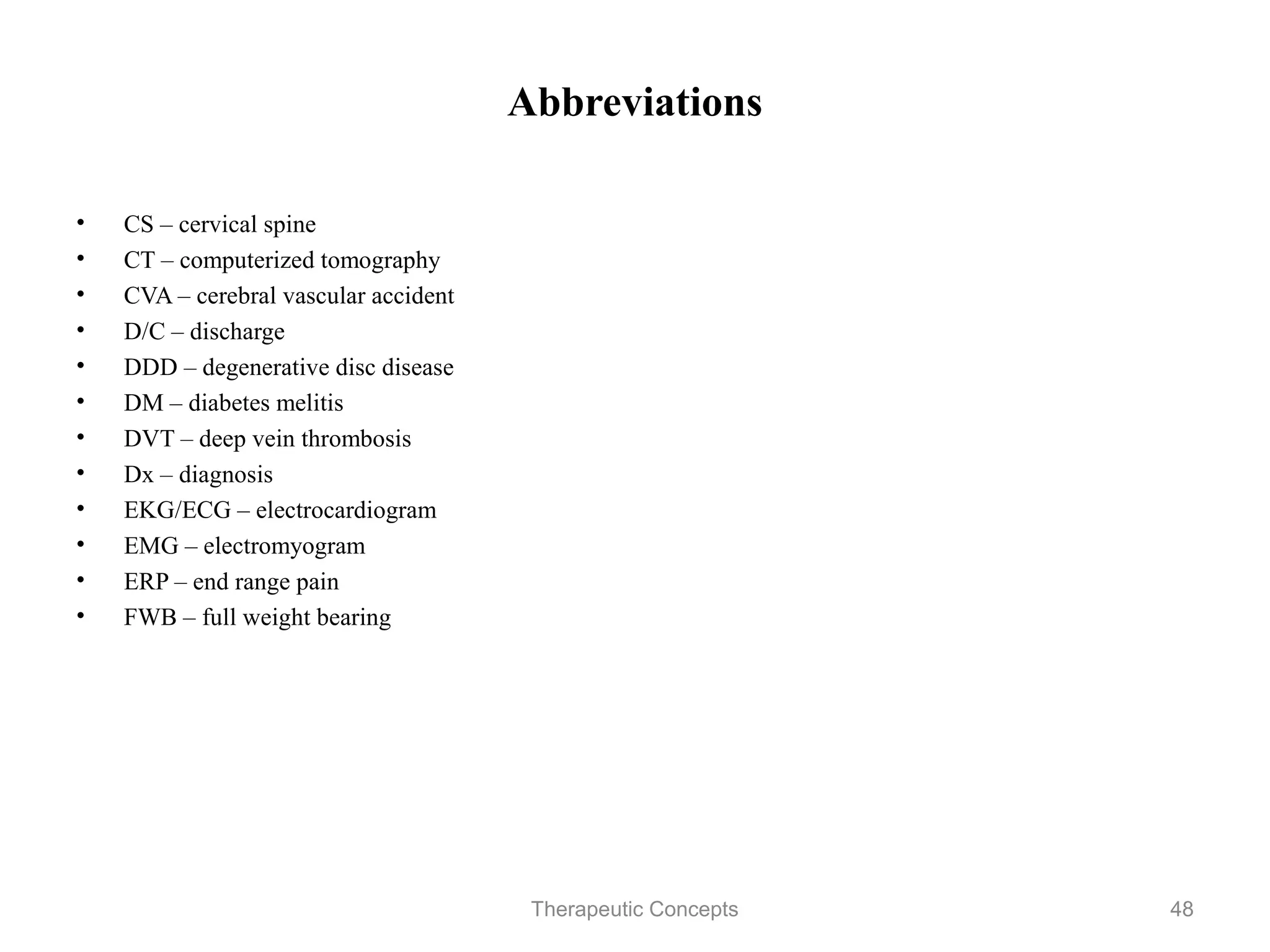 Abbreviations

•   CS – cervical spine
•   CT – computerized tomography
•   CVA – cerebral vascular accident
•   D/C – discharge
•   DDD – degenerative disc disease
•   DM – diabetes melitis
•   DVT – deep vein thrombosis
•   Dx – diagnosis
•   EKG/ECG – electrocardiogram
•   EMG – electromyogram
•   ERP – end range pain
•   FWB – full weight bearing


                               Therapeutic Concepts   48
 