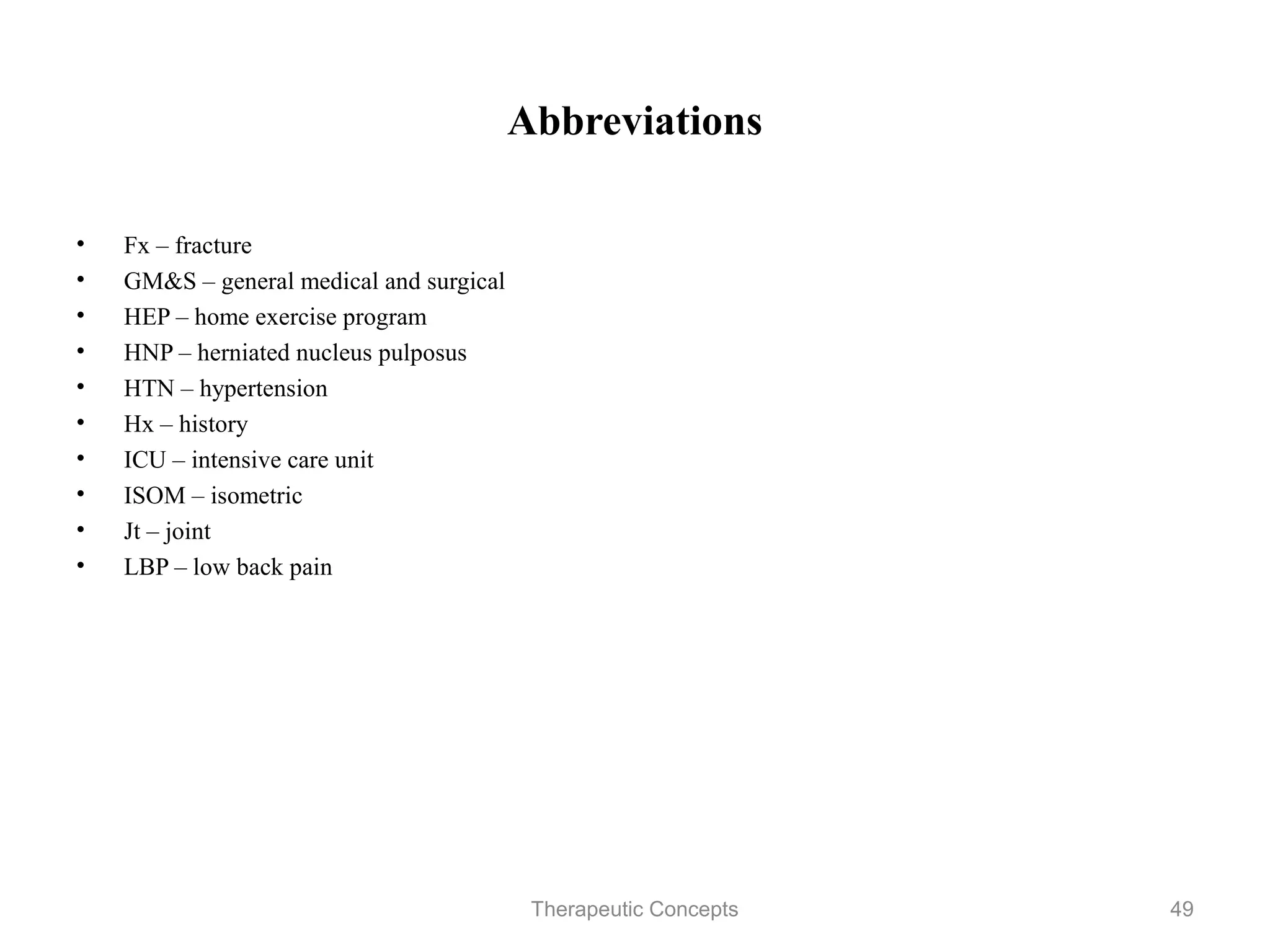 Abbreviations


•   Fx – fracture
•   GM&S – general medical and surgical
•   HEP – home exercise program
•   HNP – herniated nucleus pulposus
•   HTN – hypertension
•   Hx – history
•   ICU – intensive care unit
•   ISOM – isometric
•   Jt – joint
•   LBP – low back pain




                              Therapeutic Concepts   49
 
