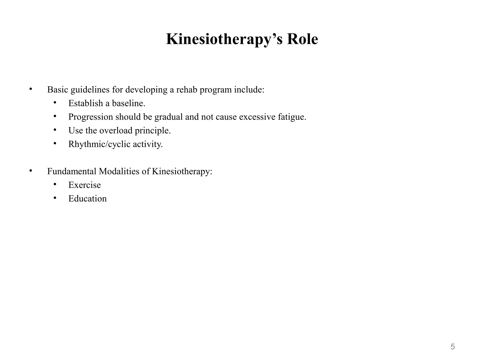 Kinesiotherapy’s Role


•   Basic guidelines for developing a rehab program include:
     • Establish a baseline.
     • Progression should be gradual and not cause excessive fatigue.
     • Use the overload principle.
     • Rhythmic/cyclic activity.

•   Fundamental Modalities of Kinesiotherapy:
     • Exercise
     • Education




                                                                        5
 