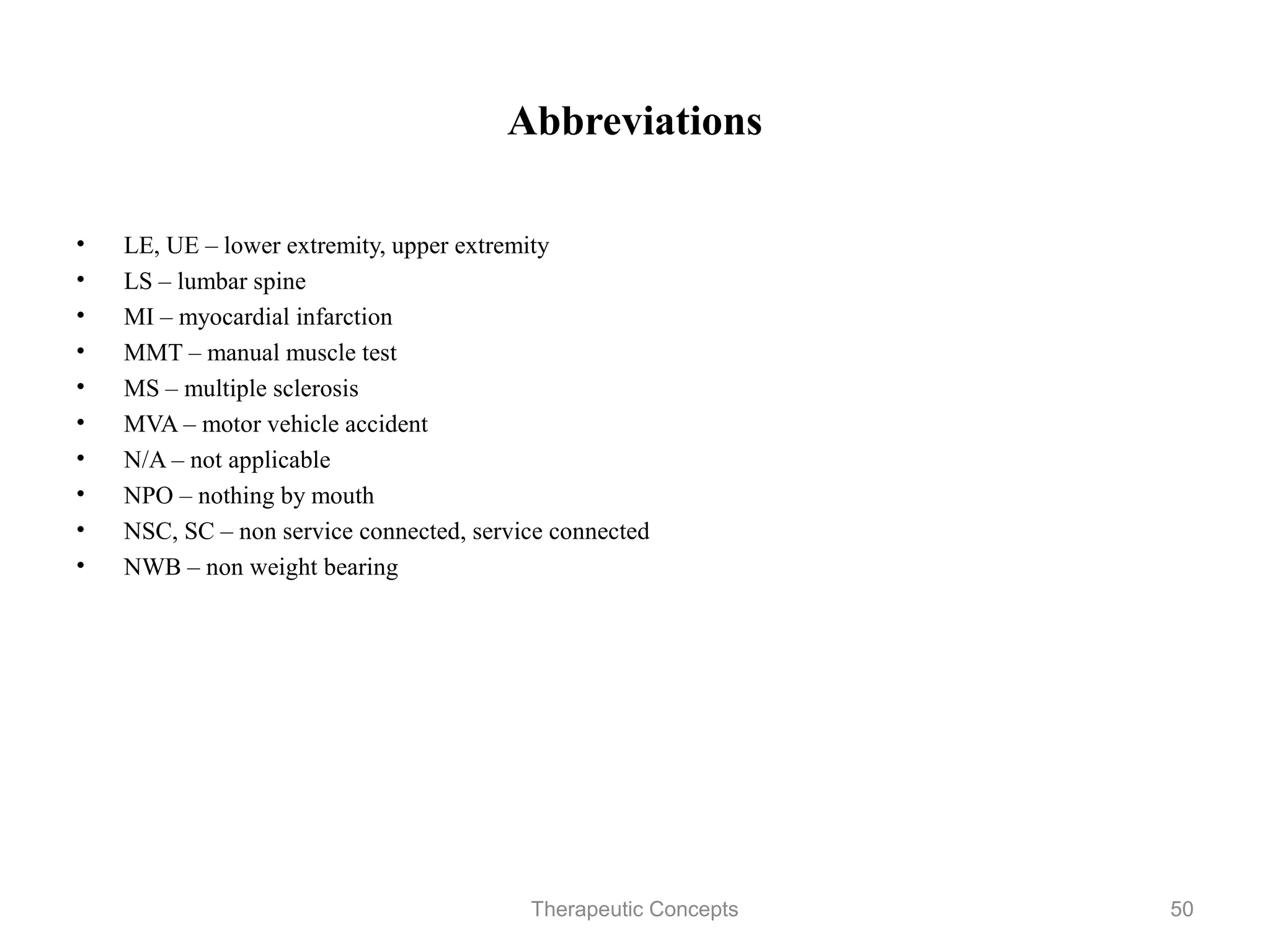 Abbreviations


•   LE, UE – lower extremity, upper extremity
•   LS – lumbar spine
•   MI – myocardial infarction
•   MMT – manual muscle test
•   MS – multiple sclerosis
•   MVA – motor vehicle accident
•   N/A – not applicable
•   NPO – nothing by mouth
•   NSC, SC – non service connected, service connected
•   NWB – non weight bearing




                               Therapeutic Concepts      50
 