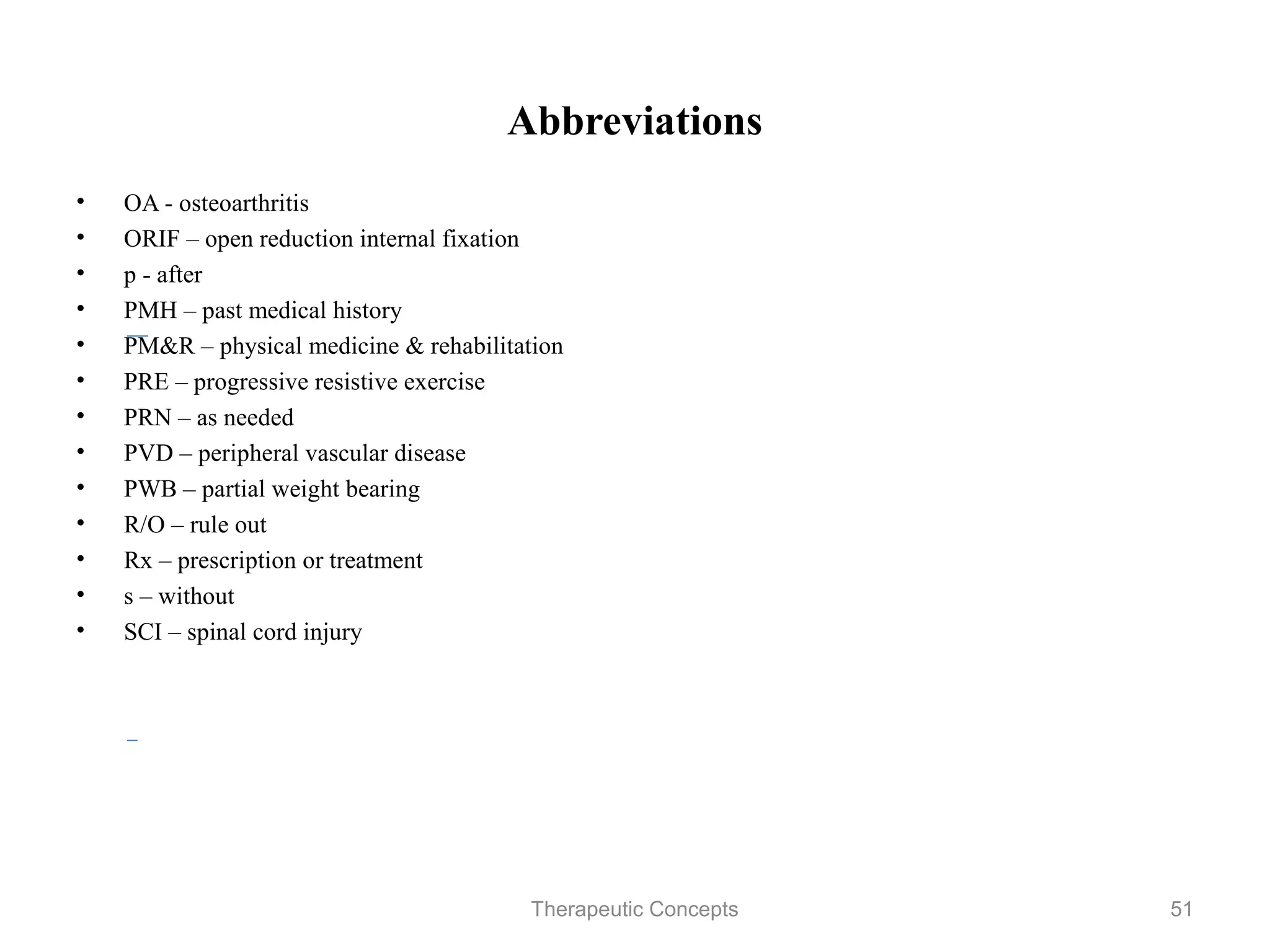 Abbreviations

•   OA - osteoarthritis
•   ORIF – open reduction internal fixation
•   p - after
•   PMH – past medical history
•   PM&R – physical medicine & rehabilitation
•   PRE – progressive resistive exercise
•   PRN – as needed
•   PVD – peripheral vascular disease
•   PWB – partial weight bearing
•   R/O – rule out
•   Rx – prescription or treatment
•   s – without
•   SCI – spinal cord injury

                              Therapeutic Concepts   51
 