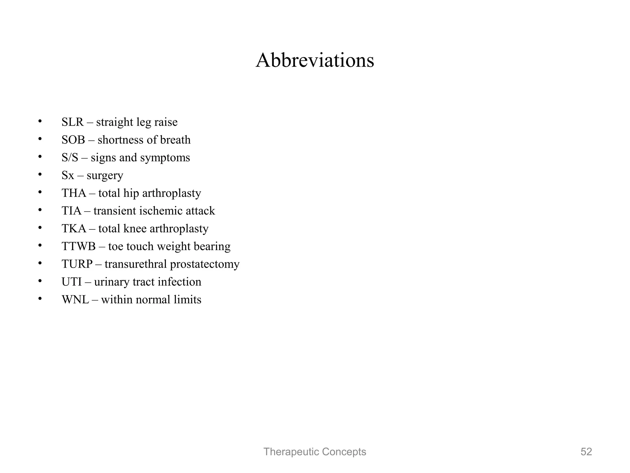 Abbreviations


•   SLR – straight leg raise
•   SOB – shortness of breath
•   S/S – signs and symptoms
•   Sx – surgery
•   THA – total hip arthroplasty
•   TIA – transient ischemic attack
•   TKA – total knee arthroplasty
•   TTWB – toe touch weight bearing
•   TURP – transurethral prostatectomy
•   UTI – urinary tract infection
•   WNL – within normal limits



                               Therapeutic Concepts   52
 