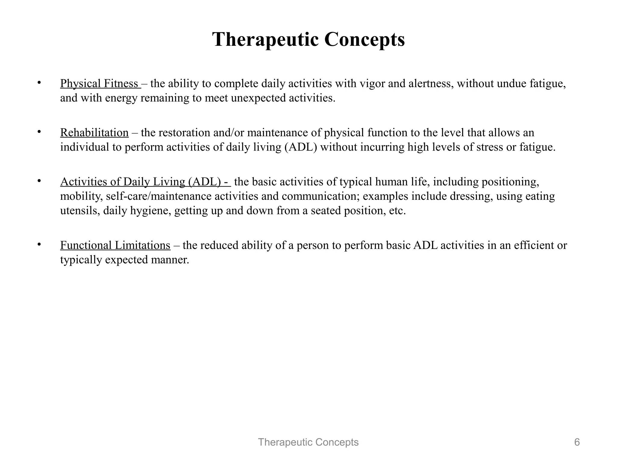 Therapeutic Concepts

•   Physical Fitness – the ability to complete daily activities with vigor and
    alertness, without undue fatigue, and with energy remaining to meet
    unexpected activities.

•   Rehabilitation – the restoration and/or maintenance of physical function to
    the level that allows an individual to perform activities of daily living
    (ADL) without incurring high levels of stress or fatigue.

•   Activities of Daily Living (ADL) - the basic activities of typical human
    life, including positioning, mobility, self-care/maintenance activities and
    communication; examples include dressing, using eating utensils, daily
    hygiene, getting up and down from a seated position, etc.

•   Functional Limitations – the reduced ability of a person to perform basic
    ADL activities in an efficient or typically expected manner.

                                 Therapeutic Concepts                             6
 