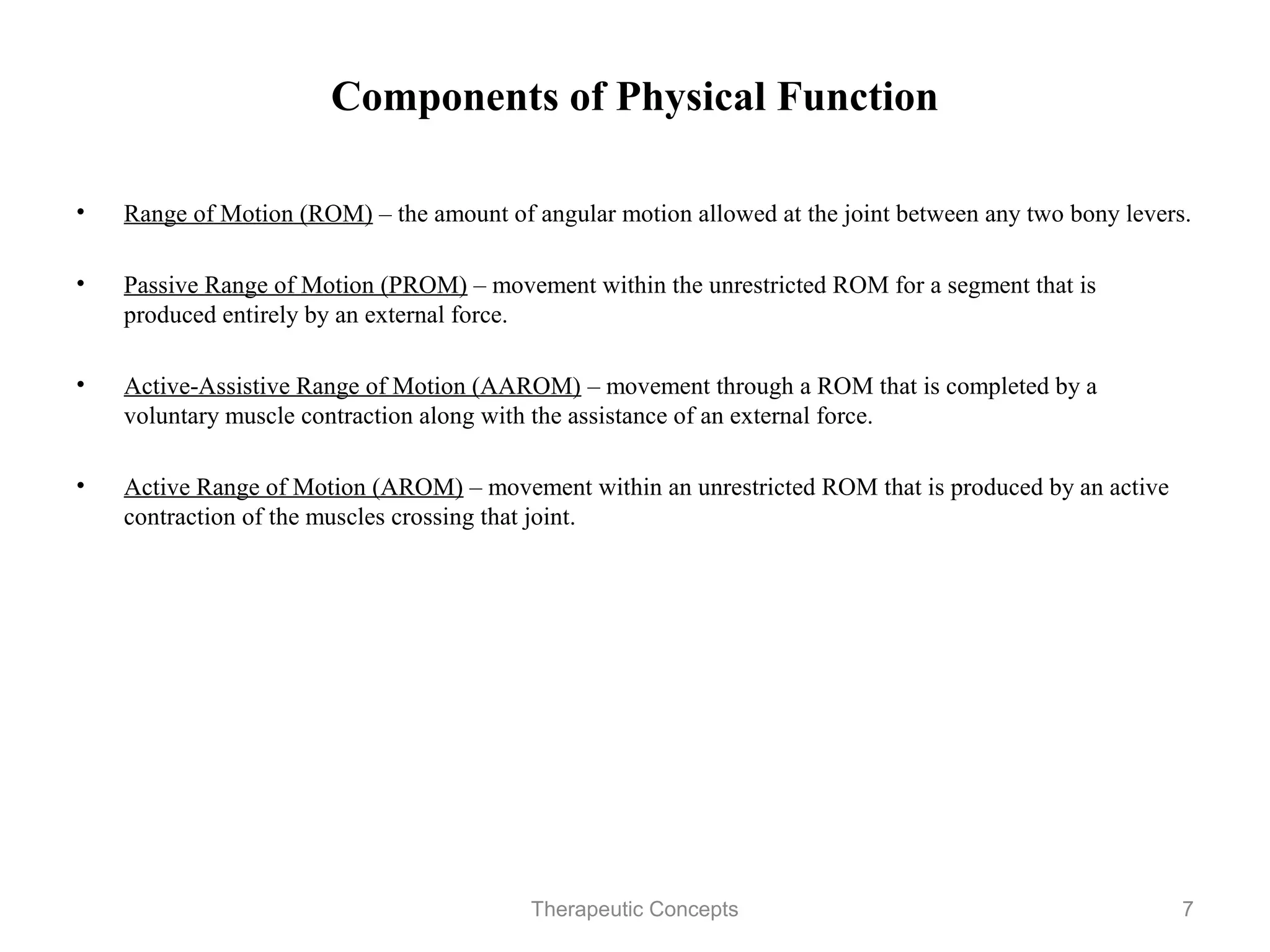 Components of Physical Function

•   Range of Motion (ROM) – the amount of angular motion allowed at the
    joint between any two bony levers.

•   Passive Range of Motion (PROM) – movement within the unrestricted
    ROM for a segment that is produced entirely by an external force.

•   Active-Assistive Range of Motion (AAROM) – movement through a ROM
    that is completed by a voluntary muscle contraction along with the
    assistance of an external force.

•   Active Range of Motion (AROM) – movement within an unrestricted
    ROM that is produced by an active contraction of the muscles crossing that
    joint.


                                Therapeutic Concepts                         7
 