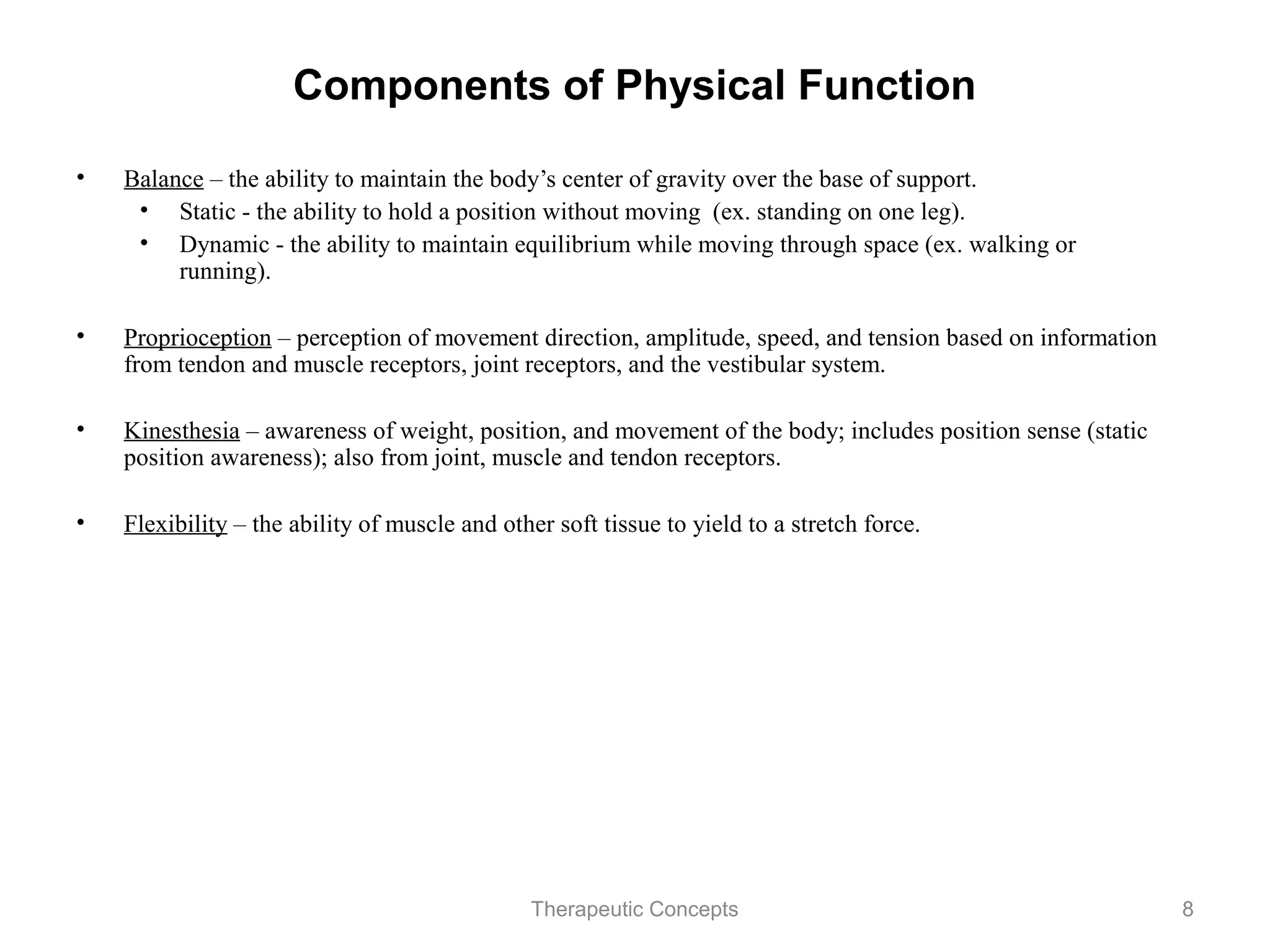 Components of Physical Function

•   Balance – the ability to maintain the body’s center of gravity over the
    base of support.
     • Static - the ability to hold a position without moving (ex. standing
        on one leg).
     • Dynamic - the ability to maintain equilibrium while moving through
        space (ex. walking or running).

•   Proprioception – perception of movement direction, amplitude, speed,
    and tension based on information from tendon and muscle receptors,
    joint receptors, and the vestibular system.

•   Kinesthesia – awareness of weight, position, and movement of the body;
    includes position sense (static position awareness); also from joint,
    muscle and tendon receptors.

•   Flexibility – the ability of muscle and other soft tissue to yield to a
    stretch force.
                                  Therapeutic Concepts                        8
 