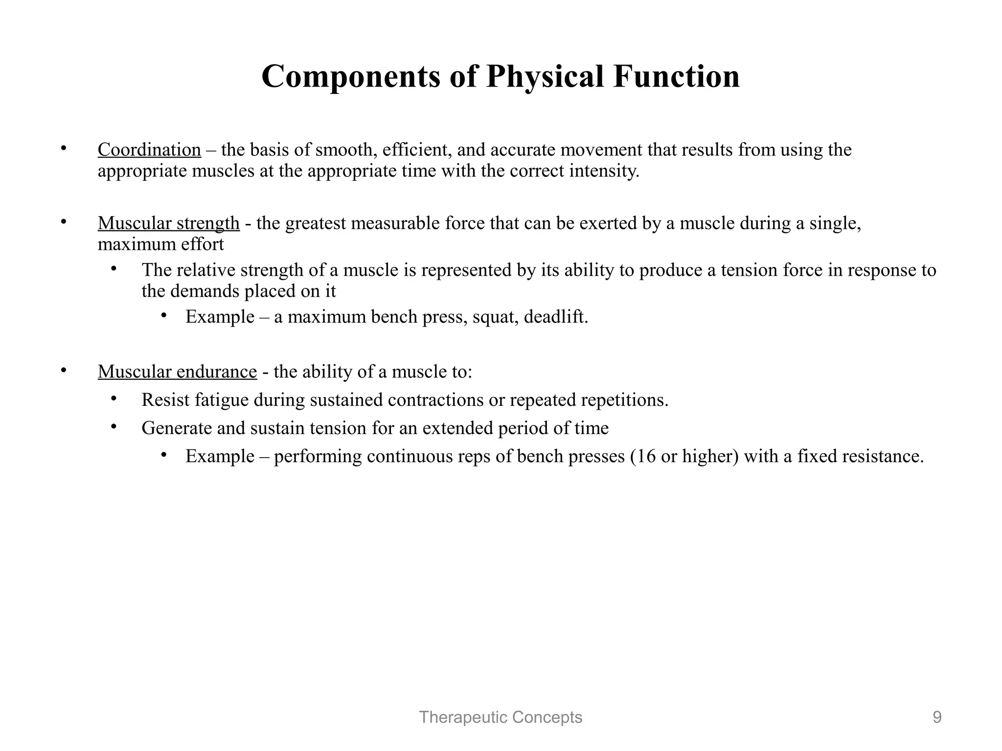Components of Physical Function

•   Coordination – the basis of smooth, efficient, and accurate movement that
    results from using the appropriate muscles at the appropriate time with the
    correct intensity.

•   Muscular strength - the greatest measurable force that can be exerted by a
    muscle during a single, maximum effort
     • The relative strength of a muscle is represented by its ability to produce
       a tension force in response to the demands placed on it
         • Example – a maximum bench press, squat, deadlift.

•   Muscular endurance - the ability of a muscle to:
     • Resist fatigue during sustained contractions or repeated repetitions.
     • Generate and sustain tension for an extended period of time
        • Example – performing continuous reps of bench presses (16 or
          higher) with a fixed resistance.

                                 Therapeutic Concepts                             9
 