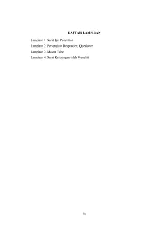 ix
DAFTAR LAMPIRAN
Lampiran 1. Surat Ijin Penelitian
Lampiran 2. Persetujuan Responden, Quesioner
Lampiran 3. Master Tabel
Lampiran 4. Surat Keterangan telah Meneliti
 