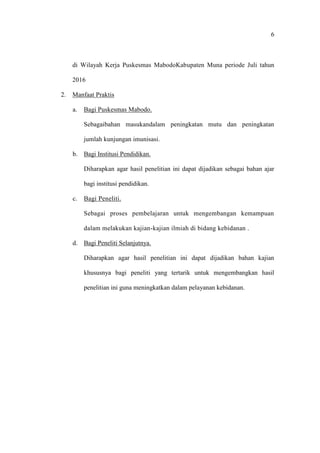 6
di Wilayah Kerja Puskesmas MabodoKabupaten Muna periode Juli tahun
2016
2. Manfaat Praktis
a. Bagi Puskesmas Mabodo.
Sebagaibahan masukandalam peningkatan mutu dan peningkatan
jumlah kunjungan imunisasi.
b. Bagi Institusi Pendidikan.
Diharapkan agar hasil penelitian ini dapat dijadikan sebagai bahan ajar
bagi institusi pendidikan.
c. Bagi Peneliti.
Sebagai proses pembelajaran untuk mengembangan kemampuan
dalam melakukan kajian-kajian ilmiah di bidang kebidanan .
d. Bagi Peneliti Selanjutnya.
Diharapkan agar hasil penelitian ini dapat dijadikan bahan kajian
khususnya bagi peneliti yang tertarik untuk mengembangkan hasil
penelitian ini guna meningkatkan dalam pelayanan kebidanan.
 