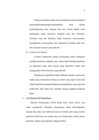 9
Sintesis menunjuk kepada suatu kemampuan untuk meletakkan
ataumenghubungkanbagan-bagandidalam suatu bentuk
keseluruhanyang baru. Dengan kata lain sintesis adalah suatu
kemampuan untuk menyusun formulasi baru dari formulasi-
formulasi yang ada. Misalnya, dapat menyusun, merencanakan,
meringkaskan, menyesuaikan dan sebagainya terhadap suatu teori
atau rumusan-rumusan yang telah ada
6) Evaluation (Evaluasi)
Evaluasi iniberkaitan dengan kemampuan untuk melakukan
justifikasi/penilaian terhadap suatu materi/objek.Penilaian-penilaian
itu didasarkan pada suatu criteria yang ditentukan sendiri atau
mengguankan kriteria-kriteria yang telah ada.
Pengukuran pengetahuan dapat dilakukan dengan wawancara/
angket yang menanyakan tentang isi materi yang ingin di ukur dari
subjek penelitian/responden.Kedalaman pengetahuan yang ingin kita
ketahui/kita ukur dapat kita sesuaikan dengan tingkatan-tingkatan
diatas.
c. Cara Memperoleh Pengetahuan.
Menurut Notoatmodjo (2010) dalam Putri Ariani (2014), cara
untuk memperoleh kebenaran pengetahuan dapat dikelompokkan
menjadi dua yakni cara tradisional atau non ilmiah yakni tanpa melalui
penelitian ilmiah dan cara modern atau cara ilmiah yakni melalui proses
penelitian, seperti yang dijelaskan sebagai berikut :
 