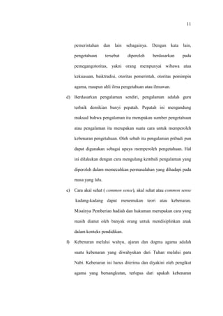 11
pemerintahan dan lain sebagainya. Dengan kata lain,
pengetahuan tersebut diperoleh berdasarkan pada
pemegangotoritas, yakni orang mempunyai wibawa atau
kekuasaan, baiktradisi, otoritas pemerintah, otoritas pemimpin
agama, maupun ahli ilmu pengetahuan atau ilmuwan.
d) Berdasarkan pengalaman sendiri, pengalaman adalah guru
terbaik demikian bunyi pepatah. Pepatah ini mengandung
maksud bahwa pengalaman itu merupakan sumber pengetahuan
atau pengalaman itu merupakan suatu cara untuk memperoleh
kebenaran pengetahuan. Oleh sebab itu pengalaman pribadi pun
dapat digunakan sebagai upaya memperoleh pengetahuan. Hal
ini dilakukan dengan cara mengulang kembali pengalaman yang
diperoleh dalam memecahkan permasalahan yang dihadapi pada
masa yang lalu.
e) Cara akal sehat ( common sense), akal sehat atau common sense
kadang-kadang dapat menemukan teori atau kebenaran.
Misalnya Pemberian hadiah dan hukuman merupakan cara yang
masih dianut oleh banyak orang untuk mendisiplinkan anak
dalam konteks pendidikan.
f) Kebenaran melalui wahyu, ajaran dan dogma agama adalah
suatu kebenaran yang diwahyukan dari Tuhan melalui para
Nabi. Kebenaran ini harus diterima dan diyakini oleh pengikut
agama yang bersangkutan, terlepas dari apakah kebenaran
 