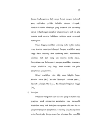 15
dengan lingkungannya, baik secara formal maupun informal
yang melibatkan perilaku individu maupun kelompok.
Pendidikan berarti bimbingan yang diberikan oleh seseorang
kepada perkembangan orang lain untuk menuju ke arah cita-cita
tertentu untuk mengisi kehidupan sehingga dapat mencapai
kebahagiaan.
Makin tinggi pendidikan seseorang maka makin mudah
orang tersebut menerima informasi. Dengan pendidikan yang
tinggi maka seseorang akan cenderung untuk mendapatkan
informasi baik dari orang lain maupun media massa.
Pengetahuan erat hubungannya dengan pendidikan, seseorang
dengan pendidikan yang tinggi maka semakin luas pula
pengetahuan yang dimiliki.
Kriteri pendidikan yaitu tidak tamat Sekolah Dasar,
Sekolah Dasar (SD), Sekolah Menengah Pertama (SMP),
Sekolah Menengah Atas (SMA) dan Akademi/Perguruan Tinggi
(PT).
d) Pekerjaan
Pekerjaan merupakan suatu aktivitas yang dilakukan oleh
seseorang untuk memperoleh penghasilan guna memenuhi
kebutuhan setiap hari. Pekerjaan merupakan salah satu faktor
yang mempengaruhi pengetahuan. Seseorang yang bekerja akan
sering berinteraksi dengan orang lain sehingga akan memiliki
 