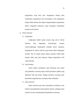 16
pengetahuan yang baik pula. Pengalaman bekerja akan
memberikan pengetahuan dan keterampilan serta pengalaman
belajar dalam bekerja akan dapat mengembangkan pengetahuan
dalam mengambil keputusan yang merupakan keterpaduan
menalar secara ilmiah.
2) Faktor eksternal
a) Lingkungan
Lingkungan adalah segala sesuatu yang ada di sekitar
individu, baik lingkungan fisik,biologis, maupun
social.Lingkungan berpengaruh terhadap proses masuknya
pengetahuan ke dalam individu yang berada dalam lingkungan
tersebut. Hal ini terjadi karena adanya interaksi timbal balik
ataupun tidak yang akan direspon sebagai pengetahuan oleh
setiap individu.
b) Sosial budaya
Sosial budaya merupakan suatu kebiasaan atau tradisi
yang dilakukan seseorang tanpa melalui penalaran apakah yang
dilakukan baik atau buruk. Dengan demikian seseorang akan
bertambah pengetahuannya meskipun tidak melakukan.
c) Status ekonomi
Status ekonomi juga akan menentukan tersedianya suatu
fasilitas yang diperlukan untuk kegiatan tertentu, sehingga status
ekonomi ini akan mempengaruhi pengetahuan seseorang.
 
