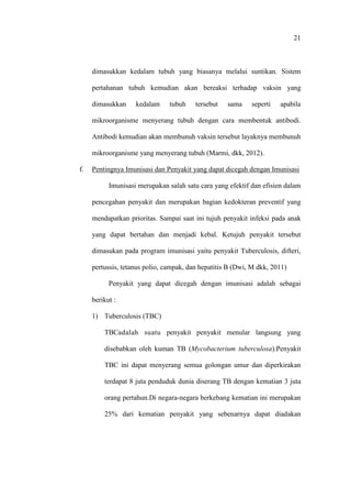 21
dimasukkan kedalam tubuh yang biasanya melalui suntikan. Sistem
pertahanan tubuh kemudian akan bereaksi terhadap vaksin yang
dimasukkan kedalam tubuh tersebut sama seperti apabila
mikroorganisme menyerang tubuh dengan cara membentuk antibodi.
Antibodi kemudian akan membunuh vaksin tersebut layaknya membunuh
mikroorganisme yang menyerang tubuh (Marmi, dkk, 2012).
f. Pentingnya Imunisasi dan Penyakit yang dapat dicegah dengan Imunisasi
Imunisasi merupakan salah satu cara yang efektif dan efisien dalam
pencegahan penyakit dan merupakan bagian kedokteran preventif yang
mendapatkan prioritas. Sampai saat ini tujuh penyakit infeksi pada anak
yang dapat bertahan dan menjadi kebal. Ketujuh penyakit tersebut
dimasukan pada program imunisasi yaitu penyakit Tuberculosis, difteri,
pertussis, tetanus polio, campak, dan hepatitis B (Dwi, M dkk, 2011)
Penyakit yang dapat dicegah dengan imunisasi adalah sebagai
berikut :
1) Tuberculosis (TBC)
TBCadalah suatu penyakit penyakit menular langsung yang
disebabkan oleh kuman TB (Mycobacterium tuberculosa).Penyakit
TBC ini dapat menyerang semua golongan umur dan diperkirakan
terdapat 8 juta penduduk dunia diserang TB dengan kematian 3 juta
orang pertahun.Di negara-negara berkebang kematian ini merupakan
25% dari kematian penyakit yang sebenarnya dapat diadakan
 