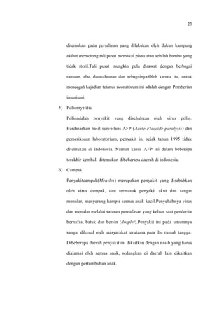 23
ditemukan pada persalinan yang dilakukan oleh dukun kampung
akibat memotong tali pusat memakai pisau atau sebilah bambu yang
tidak steril.Tali pusat mungkin pula dirawat dengan berbagai
ramuan, abu, daun-daunan dan sebagainya.Oleh karena itu, untuk
mencegah kejadian tetanus neonatorum ini adalah dengan Pemberian
imunisasi.
5) Poliomyelitis
Polioadalah penyakit yang disebabkan oleh virus polio.
Berdasarkan hasil surveilans AFP (Acute Flaccide paralysis) dan
pemeriksaan laboratorium, penyakit ini sejak tahun 1995 tidak
ditemukan di indonesia. Namun kasus AFP ini dalam beberapa
terakhir kembali ditemukan dibeberapa daerah di indonesia.
6) Campak
Penyakitcampak(Measles) merupakan penyakit yang disebabkan
oleh virus campak, dan termasuk penyakit akut dan sangat
menular, menyerang hampir semua anak kecil.Penyebabnya virus
dan menular melalui saluran pernafasan yang keluar saat penderita
bernafas, batuk dan bersin (droplet).Penyakit ini pada umumnya
sangat dikenal oleh masyarakat terutama para ibu rumah tangga.
Dibeberapa daerah penyakit ini dikaitkan dengan nasib yang harus
dialamai oleh semua anak, sedangkan di daerah lain dikaitkan
dengan pertumbuhan anak.
 