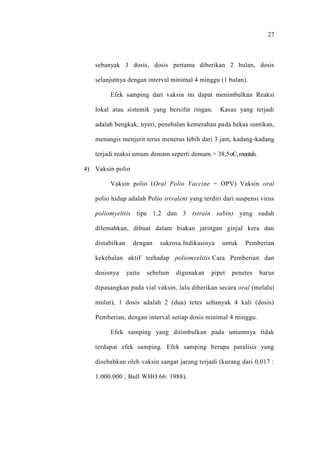 27
sebanyak 3 dosis, dosis pertama diberikan 2 bulan, dosis
selanjutnya dengan interval minimal 4 minggu (1 bulan).
Efek samping dari vaksin ini dapat menimbulkan Reaksi
lokal atau sistemik yang bersifat ringan. Kasus yang terjadi
adalah bengkak, nyeri, penebalan kemerahan pada bekas suntikan,
menangis menjerit terus menerus lebih dari 3 jam, kadang-kadang
terjadi reaksi umum demam seperti demam > 38,5oC,muntah.
4) Vaksin polio
Vaksin polio (Oral Polio Vaccine = OPV) Vaksin oral
polio hidup adalah Polio trivalent yang terdiri dari suspensi virus
poliomyelitis tipe 1,2 dan 3 (strain sabin) yang sudah
dilemahkan, dibuat dalam biakan jaringan ginjal kera dan
distabilkan dengan sukrosa.Indikasinya untuk Pemberian
kekebalan aktif terhadap poliomyelitis.Cara Pemberian dan
dosisnya yaitu sebelum digunakan pipet penetes harus
dipasangkan pada vial vaksin, lalu diberikan secara oral (melalui
mulut), 1 dosis adalah 2 (dua) tetes sebanyak 4 kali (dosis)
Pemberian, dengan interval setiap dosis minimal 4 minggu.
Efek samping yang ditimbulkan pada umumnya tidak
terdapat efek samping. Efek samping berupa paralisis yang
disebabkan oleh vaksin sangat jarang terjadi (kurang dari 0,017 :
1.000.000 ; Bull WHO 66: 1988).
 