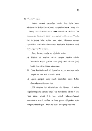28
5) Vaksin Campak
Vaksin campak merupakan vaksin virus hidup yang
dilemahkan. Setiap dosis (0,5 ml) mengandung tidak kurang dari
1.000 infective unit virus strain CAM 70 dan tidak lebih dari 100
mcg residu kanamycin dan 30 mcg resido erythromycin. Vaksin
ini berbentuk beku kering yang harus dilarutkan dengan
aquabidest steril.Indikasinya untuk Pemberian kekebalan aktif
terhadap penyakit campak..
Dosis dan cara pemberian vaksin ini yaitu :
a) Sebelum di suntikan vaksin campak terlebih dahulu
dilarutkan dengan pelarut steril yang telah tersedia yang
berisi 5 ml cairan pelarut aquabidest.
b) Dosis Pemberian 0,5 ml disuntikan secara subkutan pada
lengan kiri atas, pada usia 9-11 bulan.
c) Vaksin campak yang sudah dilarutkan hanya boleh
digunakan maksimum 6 jam.
Efek samping yang ditimbulkan yaitu hingga 15% pasien
dapat mengalami demam ringan dan kemerahan selama 3 hari
yang dapat terjadi 8-12 hari setelah vaksinasi.Terjadi
encephalitis setelah setelah vaksinasi pernah dilaporkan yaitu
dengan perbandingan 1 kasus per I juta dosis yang diberikan.
 