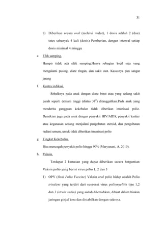 31
b) Diberikan secara oral (melalui mulut), 1 dosis adalah 2 (dua)
tetes sebanyak 4 kali (dosis) Pemberian, dengan interval setiap
dosis minimal 4 minggu
e. Efek samping.
Hampir tidak ada efek samping.Hanya sebagian kecil saja yang
mengalami pusing, diare ringan, dan sakit otot. Kasusnya pun sangat
jarang
f. Kontra indikasi.
Sebaiknya pada anak dengan diare berat atau yang sedang sakit
parah seperti demam tinggi (diatas 380
) ditangguhkan.Pada anak yang
menderita gangguan kekebalan tidak diberikan imunisasi polio.
Demikian juga pada anak dengan penyakit HIV/AIDS, penyakit kanker
atau keganasan sedang menjalani pengobatan steroid, dan pengobatan
radiasi umum, untuk tidak diberikan imunisasi polio
g. Tingkat Kekebalan.
Bisa mencegah penyakit polio hingga 90% (Maryunani, A, 2010).
h. Vaksin.
Terdapat 2 kemasan yang dapat diberikan secara bergantian
Vaksin polio yang berisi virus polio 1, 2 dan 3
1) OPV (Oral Polio Vaccine) Vaksin oral polio hidup adalah Polio
trivalent yang terdiri dari suspensi virus poliomyelitis tipe 1,2
dan 3 (strain sabin) yang sudah dilemahkan, dibuat dalam biakan
jaringan ginjal kera dan distabilkan dengan sukrosa.
 