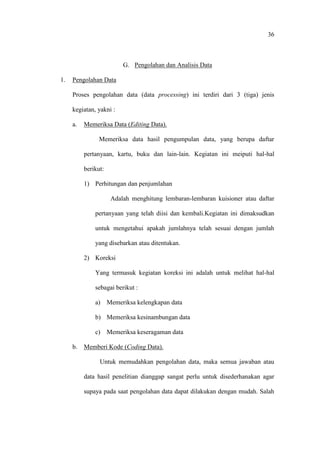36
G. Pengolahan dan Analisis Data
1. Pengolahan Data
Proses pengolahan data (data processing) ini terdiri dari 3 (tiga) jenis
kegiatan, yakni :
a. Memeriksa Data (Editing Data).
Memeriksa data hasil pengumpulan data, yang berupa daftar
pertanyaan, kartu, buku dan lain-lain. Kegiatan ini meiputi hal-hal
berikut:
1) Perhitungan dan penjumlahan
Adalah menghitung lembaran-lembaran kuisioner atau daftar
pertanyaan yang telah diisi dan kembali.Kegiatan ini dimaksudkan
untuk mengetahui apakah jumlahnya telah sesuai dengan jumlah
yang disebarkan atau ditentukan.
2) Koreksi
Yang termasuk kegiatan koreksi ini adalah untuk melihat hal-hal
sebagai berikut :
a) Memeriksa kelengkapan data
b) Memeriksa kesinambungan data
c) Memeriksa keseragaman data
b. Memberi Kode (Coding Data).
Untuk memudahkan pengolahan data, maka semua jawaban atau
data hasil penelitian dianggap sangat perlu untuk disederhanakan agar
supaya pada saat pengolahan data dapat dilakukan dengan mudah. Salah
 