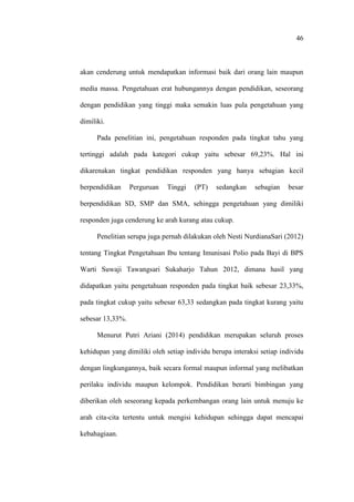 46
akan cenderung untuk mendapatkan informasi baik dari orang lain maupun
media massa. Pengetahuan erat hubungannya dengan pendidikan, seseorang
dengan pendidikan yang tinggi maka semakin luas pula pengetahuan yang
dimiliki.
Pada penelitian ini, pengetahuan responden pada tingkat tahu yang
tertinggi adalah pada kategori cukup yaitu sebesar 69,23%. Hal ini
dikarenakan tingkat pendidikan responden yang hanya sebagian kecil
berpendidikan Perguruan Tinggi (PT) sedangkan sebagian besar
berpendidikan SD, SMP dan SMA, sehingga pengetahuan yang dimiliki
responden juga cenderung ke arah kurang atau cukup.
Penelitian serupa juga pernah dilakukan oleh Nesti NurdianaSari (2012)
tentang Tingkat Pengetahuan Ibu tentang Imunisasi Polio pada Bayi di BPS
Warti Suwaji Tawangsari Sukaharjo Tahun 2012, dimana hasil yang
didapatkan yaitu pengetahuan responden pada tingkat baik sebesar 23,33%,
pada tingkat cukup yaitu sebesar 63,33 sedangkan pada tingkat kurang yaitu
sebesar 13,33%.
Menurut Putri Ariani (2014) pendidikan merupakan seluruh proses
kehidupan yang dimiliki oleh setiap individu berupa interaksi setiap individu
dengan lingkungannya, baik secara formal maupun informal yang melibatkan
perilaku individu maupun kelompok. Pendidikan berarti bimbingan yang
diberikan oleh seseorang kepada perkembangan orang lain untuk menuju ke
arah cita-cita tertentu untuk mengisi kehidupan sehingga dapat mencapai
kebahagiaan.
 