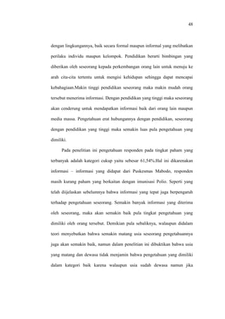 48
dengan lingkungannya, baik secara formal maupun informal yang melibatkan
perilaku individu maupun kelompok. Pendidikan berarti bimbingan yang
diberikan oleh seseorang kepada perkembangan orang lain untuk menuju ke
arah cita-cita tertentu untuk mengisi kehidupan sehingga dapat mencapai
kebahagiaan.Makin tinggi pendidikan seseorang maka makin mudah orang
tersebut menerima informasi. Dengan pendidikan yang tinggi maka seseorang
akan cenderung untuk mendapatkan informasi baik dari orang lain maupun
media massa. Pengetahuan erat hubungannya dengan pendidikan, seseorang
dengan pendidikan yang tinggi maka semakin luas pula pengetahuan yang
dimiliki.
Pada penelitian ini pengetahuan responden pada tingkat paham yang
terbanyak adalah kategori cukup yaitu sebesar 61,54%.Hal ini dikarenakan
informasi – informasi yang didapat dari Puskesmas Mabodo, responden
masih kurang paham yang berkaitan dengan imunisasi Polio. Seperti yang
telah diijelaskan sebelumnya bahwa informasi yang tepat juga berpengaruh
terhadap pengetahuan seseorang. Semakin banyak informasi yang diterima
oleh seseorang, maka akan semakin baik pula tingkat pengetahuan yang
dimiliki oleh orang tersebut. Demikian pula sebaliknya, walaupun didalam
teori menyebutkan bahwa semakin matang usia seseorang pengetahuannya
juga akan semakin baik, namun dalam penelitian ini dibuktikan bahwa usia
yang matang dan dewasa tidak menjamin bahwa pengetahuan yang dimiliki
dalam kategori baik karena walaupun usia sudah dewasa namun jika
 