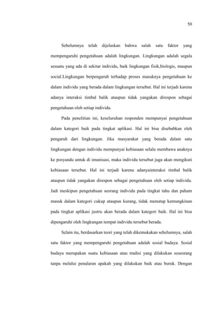 50
Sebelumnya telah dijelaskan bahwa salah satu faktor yang
mempengaruhi pengetahuan adalah lingkungan. Lingkungan adalah segala
sesuatu yang ada di sekitar individu, baik lingkungan fisik,biologis, maupun
social.Lingkungan berpengaruh terhadap proses masuknya pengetahuan ke
dalam individu yang berada dalam lingkungan tersebut. Hal ini terjadi karena
adanya interaksi timbal balik ataupun tidak yangakan direspon sebagai
pengetahuan oleh setiap individu.
Pada penelitian ini, keseluruhan responden mempunyai pengetahuan
dalam kategori baik pada tingkat aplikasi. Hal ini bisa disebabkan oleh
pengaruh dari lingkungan. Jika masyarakat yang berada dalam satu
lingkungan dengan individu mempunyai kebiasaan selalu membawa anaknya
ke posyandu untuk di imunisasi, maka individu tersebut juga akan mengikuti
kebiasaan tersebut. Hal ini terjadi karena adanyainteraksi timbal balik
ataupun tidak yangakan direspon sebagai pengetahuan oleh setiap individu.
Jadi meskipun pengetahuan seorang individu pada tingkat tahu dan paham
masuk dalam kategori cukup ataupun kurang, tidak menutup kemungkinan
pada tingkat aplikasi justru akan berada dalam kategori baik. Hal ini bisa
dipengaruhi oleh lingkungan tempat individu tersebut berada.
Selain itu, berdasarkan teori yang telah dikemukakan sebelumnya, salah
satu faktor yang mempengaruhi pengetahuan adalah sosial budaya. Sosial
budaya merupakan suatu kebiasaan atau tradisi yang dilakukan seseorang
tanpa melalui penalaran apakah yang dilakukan baik atau buruk. Dengan
 