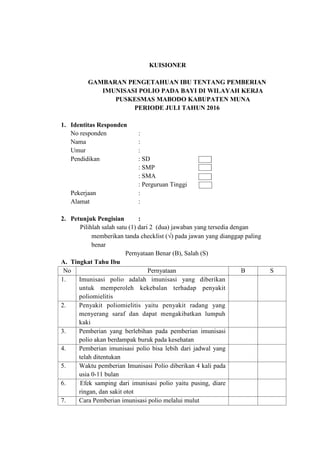 KUISIONER
GAMBARAN PENGETAHUAN IBU TENTANG PEMBERIAN
IMUNISASI POLIO PADA BAYI DI WILAYAH KERJA
PUSKESMAS MABODO KABUPATEN MUNA
PERIODE JULI TAHUN 2016
1. Identitas Responden
No responden :
Nama :
Umur :
Pendidikan : SD
: SMP
: SMA
: Perguruan Tinggi
Pekerjaan :
Alamat :
2. Petunjuk Pengisian :
Pilihlah salah satu (1) dari 2 (dua) jawaban yang tersedia dengan
memberikan tanda checklist () pada jawan yang dianggap paling
benar
Pernyataan Benar (B), Salah (S)
A. Tingkat Tahu Ibu
No Pernyataan B S
1. Imunisasi polio adalah imunisasi yang diberikan
untuk memperoleh kekebalan terhadap penyakit
poliomielitis
2. Penyakit poliomielitis yaitu penyakit radang yang
menyerang saraf dan dapat mengakibatkan lumpuh
kaki
3. Pemberian yang berlebihan pada pemberian imunisasi
polio akan berdampak buruk pada kesehatan
4. Pemberian imunisasi polio bisa lebih dari jadwal yang
telah ditentukan
5. Waktu pemberian Imunisasi Polio diberikan 4 kali pada
usia 0-11 bulan
6. Efek samping dari imunisasi polio yaitu pusing, diare
ringan, dan sakit otot
7. Cara Pemberian imunisasi polio melalui mulut
 