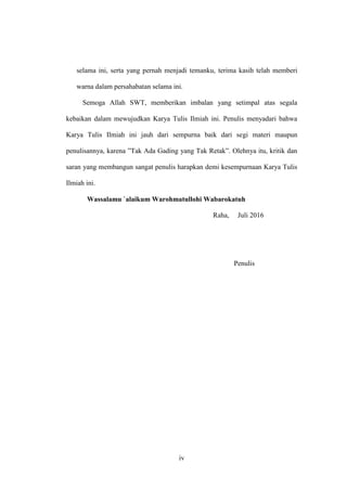 iv
selama ini, serta yang pernah menjadi temanku, terima kasih telah memberi
warna dalam persahabatan selama ini.
Semoga Allah SWT, memberikan imbalan yang setimpal atas segala
kebaikan dalam mewujudkan Karya Tulis Ilmiah ini. Penulis menyadari bahwa
Karya Tulis Ilmiah ini jauh dari sempurna baik dari segi materi maupun
penulisannya, karena ”Tak Ada Gading yang Tak Retak”. Olehnya itu, kritik dan
saran yang membangun sangat penulis harapkan demi kesempurnaan Karya Tulis
Ilmiah ini.
Wassalamu `alaikum Warohmatullohi Wabarokatuh
Raha, Juli 2016
Penulis
 