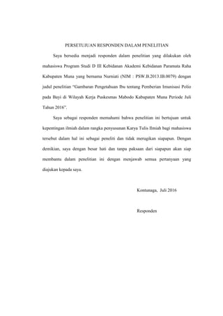PERSETUJUAN RESPONDEN DALAM PENELITIAN
Saya bersedia menjadi responden dalam penelitian yang dilakukan oleh
mahasiswa Program Studi D III Kebidanan Akademi Kebidanan Paramata Raha
Kabupaten Muna yang bernama Nurniati (NIM : PSW.B.2013.IB.0079) dengan
judul penelitian “Gambaran Pengetahuan Ibu tentang Pemberian Imunisasi Polio
pada Bayi di Wilayah Kerja Puskesmas Mabodo Kabupaten Muna Periode Juli
Tahun 2016”.
Saya sebagai responden memahami bahwa penelitian ini bertujuan untuk
kepentingan ilmiah dalam rangka penyusunan Karya Tulis Ilmiah bagi mahasiswa
tersebut dalam hal ini sebagai peneliti dan tidak merugikan siapapun. Dengan
demikian, saya dengan besar hati dan tanpa paksaan dari siapapun akan siap
membantu dalam penelitian ini dengan menjawab semua pertanyaan yang
diajukan kepada saya.
Kontunaga, Juli 2016
Responden
 