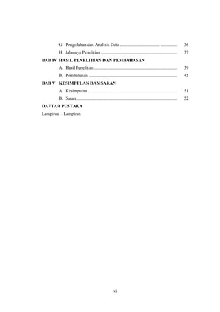 vi
G. Pengolahan dan Analisis Data .................................... ............... 36
H. Jalannya Penelitian ..................................................................... 37
BAB IV HASIL PENELITIAN DAN PEMBAHASAN
A. Hasil Penelitian........................................................................... 39
B. Pembahasan ................................................................................ 45
BAB V KESIMPULAN DAN SARAN
A. Kesimpulan................................................................................. 51
B. Saran ........................................................................................... 52
DAFTAR PUSTAKA
Lampiran – Lampiran
 