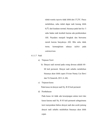 tubuh wanita inpartu tidak lebih dari 37,2ºC. Pasca
melahirkan, suhu tubuh dapat naik kurang lebih
0,50
c dari keadaan normal, biasanya pada hari ke–3
suhu badan naik kembali karena ada pembentukan
ASI. Payudara menjadi bengkak dan berwarna
merah karena banyaknya ASI. Bila suhu tidak
turun, kemungkinan adanya infeksi pada
endometrium.
4.1.1.7 Nadi
a) Tinjauan Teori
b) Denyut nadi normal pada orang dewasa adalah 60–
80 kali permenit. Denyut nadi sehabis melahirkan
biasanya akan lebih cepat (Vivian Nanny Lia Dewi
dan Tri Sunarsih, 2011; h. 60).
c) Tinjauan kasus
Pada kasus ini denyut nadi Ny. R 83 kali permenit
d) Pembahasan
Pada kasus ini tidak ada kesenjangan antara teori dan
kasus karena nadi Ny. R 83 kali permenit sebagaimana
teori menyatakan bahwa denyut nadi dan curah jantung
denyut nadi sehabis melahirkan biasanya akan lebih
cepat.
 