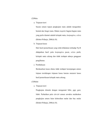 (2)Mata
a. Tinjauan teori
Secara umum tujuan pengkajian mata adalah mengetahui
bentuk dan fungsi mata. Dalam inspeksi bagian-bagian mata
yang perlu diamati adalah kelopak mata, konjungtiva, sclera
(Robert Priharjo, 2006;h.10).
b. Tinjauan kasus
Dari hasil pemeriksaan yang telah dilakukan terhadap Ny.R
didapatkan hasil yaitu konjungtiva pucat, sclera putih,
kelopak mata cekung dan tidak terdapat adanya gangguan
penglihatan.
c. Pembahasan
Berdasarkan kasus diatas tidak terdapat kesenjangan antara
tinjuan teoridengan tinjauan kasus karena menurut kasus
hasil pemeriksaan kelopak mata cekung.
(3)Mulut
a. Tinjauan teori
Pengkajian dimulai dengan mengamati bibir, gigi, gusi,
lidah. Perhatikan pula ciri-ciri umum sewaktu melakukan
pengkajian antara laian kebersihan mulut dan bau mulut
(Robert Priharjo, 2006;h.10).
 
