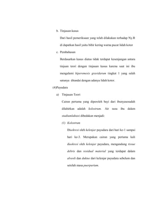 b. Tinjauan kasus
Dari hasil pemeriksaan yang telah dilakukan terhadap Ny.R
di dapatkan hasil yaitu bibir kering warna pucat lidah kotor
c. Pembahasan
Berdasarkan kasus diatas tidak terdapat kesenjangan antara
tinjuan teori dengan tinjauan kasus karena saat ini ibu
mengalami hiperemesis gravidarum tingkat 1 yang salah
satunya ditandai dengan adanya lidah kotor.
(4)Payudara
a) Tinjauan Teori
Cairan pertama yang diperoleh bayi dari ibunyasesudah
dilahirkan adalah kolostrum. Air susu ibu dalam
stadiumlaktasi dibedakan menjadi:
(1) Kolostrum
Disekresi oleh kelenjar payudara dari hari ke-1 sampai
hari ke-3. Merupakan cairan yang pertama kali
disekresi oleh kelenjar payudara, mengandung tissue
debris dan residual material yang terdapat dalam
alveoli dan duktus dari kelenjar payudara sebelum dan
setelah masa puerpurium.
 