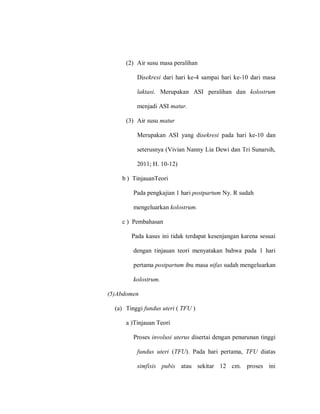 (2) Air susu masa peralihan
Disekresi dari hari ke-4 sampai hari ke-10 dari masa
laktasi. Merupakan ASI peralihan dan kolostrum
menjadi ASI matur.
(3) Air susu matur
Merupakan ASI yang disekresi pada hari ke-10 dan
seterusnya (Vivian Nanny Lia Dewi dan Tri Sunarsih,
2011; H. 10-12)
b ) TinjauanTeori
Pada pengkajian 1 hari postpartum Ny. R sudah
mengeluarkan kolostrum.
c ) Pembahasan
Pada kasus ini tidak terdapat kesenjangan karena sesuai
dengan tinjauan teori menyatakan bahwa pada 1 hari
pertama postpartum ibu masa nifas sudah mengeluarkan
kolostrum.
(5)Abdomen
(a) Tinggi fundus uteri ( TFU )
a )Tinjauan Teori
Proses involusi uterus disertai dengan penurunan tinggi
fundus uteri (TFU). Pada hari pertama, TFU diatas
simfisis pubis atau sekitar 12 cm. proses ini
 