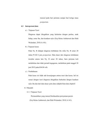 muncul pada hari pertama sampai hari ketiga masa
postpartum.
4.2 Interpretasi data
a ) Tinjauan Teori
Diagnosa dapat ditegakkan yang berkaitan dengan paritas, anak
hidup, umur ibu, dan keadaan nifas (Eny Retna Ambarwati dan Diah
Wulandari, 2010; h.141).
b ) Tinjauan kasus
Pada Ny. R didapat diagnosa kebidanan ibu nifas Ny. R umur 28
tahun P1A0 6 jam postpartum. Data dasar dari diagnosa kebidanan
tersebut antara lain Ny. R umur 28 tahun, baru pertama kali
melahirkan dan tidak pernah keguguran, melahirkan pada tanggal 28
juni 2015 pukul 04.04 wib.
c ) Pembahasan
Pada kasus ini tidak ada kesenjangan antara teori dan kasus, hal ini
sesuai dengan teori diagnosa ditegakkan berkaitan dengan keadaan
nifas ibu dan dari data dasar yaitu data subjektif dan data objektif.
4.1 Masalah
4.1.1 Tinjauan Teori
Permasalahan yang muncul berdasarkan pernyataan pasien
(Eny Retna Ambarwati, dan Diah Wulandari, 2010; h.141).
 