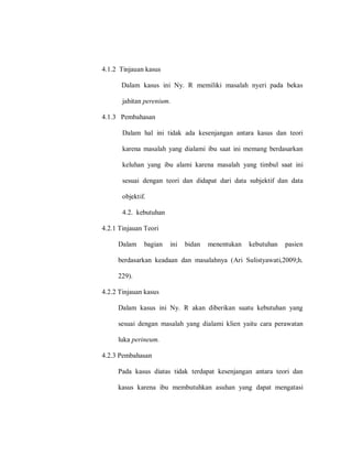 4.1.2 Tinjauan kasus
Dalam kasus ini Ny. R memiliki masalah nyeri pada bekas
jahitan perenium.
4.1.3 Pembahasan
Dalam hal ini tidak ada kesenjangan antara kasus dan teori
karena masalah yang dialami ibu saat ini memang berdasarkan
keluhan yang ibu alami karena masalah yang timbul saat ini
sesuai dengan teori dan didapat dari data subjektif dan data
objektif.
4.2. kebutuhan
4.2.1 Tinjauan Teori
Dalam bagian ini bidan menentukan kebutuhan pasien
berdasarkan keadaan dan masalahnya (Ari Sulistyawati,2009;h.
229).
4.2.2 Tinjauan kasus
Dalam kasus ini Ny. R akan diberikan suatu kebutuhan yang
sesuai dengan masalah yang dialami klien yaitu cara perawatan
luka perineum.
4.2.3 Pembahasan
Pada kasus diatas tidak terdapat kesenjangan antara teori dan
kasus karena ibu membutuhkan asuhan yang dapat mengatasi
 