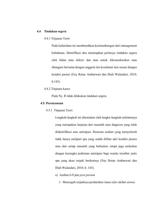 4.4 Tindakan segera
4.4.1 Tinjauan Teori
Pada kebutuhan ini membutuhkan kesinambungan dari management
kebidanan. Identifikasi dan menetapkan perlunya tindakan segera
oleh bidan atau dokter dan atau untuk dikonsultasikan atau
ditangani bersama dengan anggota tim kesehatan lain sesuai dengan
kondisi pasien (Eny Retna Ambarwati dan Diah Wulandari, 2010;
h.143).
4.4.2 Tinjauan kasus
Pada Ny. R tidak dilakukan tindakan segera.
4.5. Perencanaan
4.5.1 Tinjauan Teori
Langkah-langkah ini ditentukan oleh langka-langkah sebelumnya
yang merupakan lanjutan dari masalah atau diagnosa yang telah
diidentifikasi atau antisipasi. Rencana asuhan yang menyeluruh
tidak hanya meliputi apa yang sudah dilihat dari kondisi pasien
atau dari setiap masalah yang berkaitan, tetapi juga nerkaitan
dengan kerangka pedoman antisipasi bagi wanita tersebut yaitu
apa yang akan terjadi berikutnya (Eny Retna Ambarwati dan
Diah Wulandari, 2010; h. 143).
a) Asuhan 6-8 jam post partum
1. Mencegah terjadinya perdarahan masa nifas akibat atonia.
 