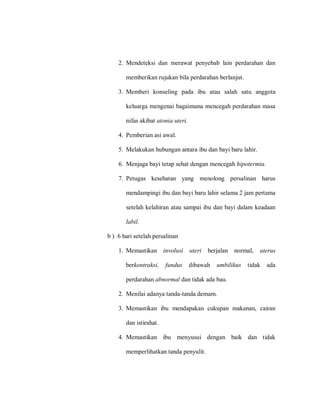 2. Mendeteksi dan merawat penyebab lain perdarahan dan
memberikan rujukan bila perdarahan berlanjut.
3. Memberi konseling pada ibu atau salah satu anggota
keluarga mengenai bagaimana mencegah perdarahan masa
nifas akibat atonia uteri.
4. Pemberian asi awal.
5. Melakukan hubungan antara ibu dan bayi baru lahir.
6. Menjaga bayi tetap sehat dengan mencegah hipotermia.
7. Petugas kesehatan yang menolong persalinan harus
mendampingi ibu dan bayi baru lahir selama 2 jam pertama
setelah kelahiran atau sampai ibu dan bayi dalam keadaan
labil.
b ) 6 hari setelah persalinan
1. Memastikan involusi uteri berjalan normal, uterus
berkontraksi, fundus dibawah umbilikus tidak ada
perdarahan abnormal dan tidak ada bau.
2. Menilai adanya tanda-tanda demam.
3. Memastikan ibu mendapakan cukupan makanan, cairan
dan istirahat.
4. Memastikan ibu menyusui dengan baik dan tidak
memperlihatkan tanda penyulit.
 