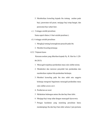 5. Memberikan konseling kepada ibu tentang asuhan pada
bayi, perawatan tali pusat, menjaga bayi tetap hangat, dan
perawatan bayi sehari-hari.
c ) 2 minggu setelah persalinan
Sama seperti diatas ( 6 hari setelah prsalinan ).
d ) 6 minggu setelah persalinan
1. Mengkaji tentang kemungkinan penyulit pada ibu
2. Memberi koseling keluarga
4.5.2 Tinjauan kasus
Rencana asuhan yang diberikan kepada Ny. R. Hari ke-1 (28-
06-2015)
1. Mencegah terjadinya perdarahan masa nifas akibat atonia.
2. Mendeteksi dan merawat penyebab lain perdarahan dan
memberikan rujukan bila perdarahan berlanjut.
3. Memberi konseling pada ibu atau salah satu anggota
keluarga mengenai bagaimana mencegah perdarahan masa
nifas akibat atonia uteri.
4. Pemberian asi awal.
5 Melakukan hubungan antara ibu dan bayi baru lahir.
6 Menjaga bayi tetap sehat dengan mencegah hipotermia.
7 Petugas kesehatan yang menolong persalinan harus
mendampingi ibu dan bayi baru lahir selama 2 jam pertama
 