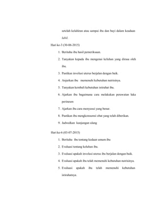 setelah kelahiran atau sampai ibu dan bayi dalam keadaan
labil.
Hari ke-3 (30-06-2015)
1. Beritahu ibu hasil pemeriksaan.
2. Tanyakan kepada ibu mengenai keluhan yang dirasa oleh
ibu.
3. Pastikan involusi uterus berjalan dengan baik.
4. Anjurkan ibu memenuhi kebutuhan nutrisinya.
5. Tanyakan kembali kebutuhan istirahat ibu.
6. Ajarkan ibu bagaimana cara melakukan perawatan luka
perineum
7. Ajarkan ibu cara menyusui yang benar.
8. Pastikan ibu mengkonsumsi obat yang telah diberikan.
9. Jadwalkan kunjungan ulang
Hari ke-6 (03-07-2015)
1. Beritahu ibu tentang kedaan umum ibu
2. Evaluasi tentang keluhan ibu.
3. Evaluasi apakah involusi uterus ibu berjalan dengan baik.
4. Evaluasi apakah ibu telah memenuhi kebutuhan nutrisinya.
5. Evaluasi apakah ibu telah memenuhi kebutuhan
istirahatnya.
 