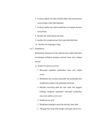 6. Evaluasi apakah ibu telah membersihkan luka perineumnya
sesuai dengan yang telah diajarkan.
7. Evaluasi apakah ibu telah memberikan asi kepada bayinya
secara benar.
8. beritahu ibu tanda bahaya ibu nifas.
9. pastikan ibu mengkonsumsi obat yang telah diberikan.
10. beritahu ibu kunjungan ulang.
4.5.3 Pembahasan
Berdasarkan tinjauan teori dan tinjauan kasus tidak ditemukan
kesenjangan kebijakan program nasional masa nifas sebagai
berikut :
a) Asuhan 6-8 jam post partum
1. Mencegah terjadinya perdarahan masa nifas akibat
atonia.
2. Mendeteksi dan merawat penyebab lain perdarahan dan
memberikan rujukan bila perdarahan berlanjut.
3. Memberi konseling pada ibu atau salah satu anggota
keluarga mengenai bagaimana mencegah perdarahan
masa nifas akibat atonia uteri.
4. Pemberian asi awal.
5. Melakukan hubungan antara ibu dan bayi baru lahir.
6. Menjaga bayi tetap sehat dengan mencegah hipotermia.
 